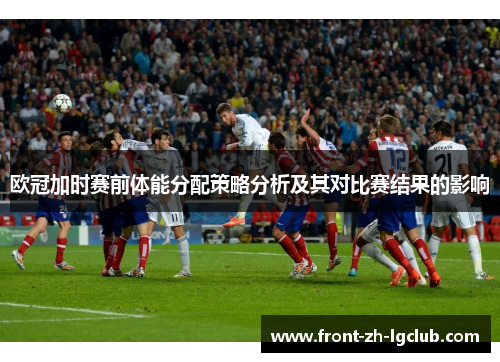 欧冠加时赛前体能分配策略分析及其对比赛结果的影响 欧冠加时赛前体能分配策略分析及其对比赛结果的影响