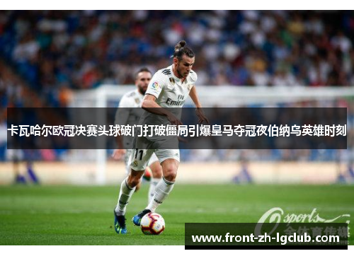 卡瓦哈尔欧冠决赛头球破门打破僵局引爆皇马夺冠夜伯纳乌英雄时刻 卡瓦哈尔欧冠决赛头球破门打破僵局引爆皇马夺冠夜伯纳乌英雄时刻
