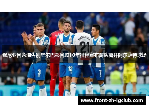 穆尼亚因含泪告别毕尔巴鄂回顾10年征程宣布离队离开阿尔萨特球场