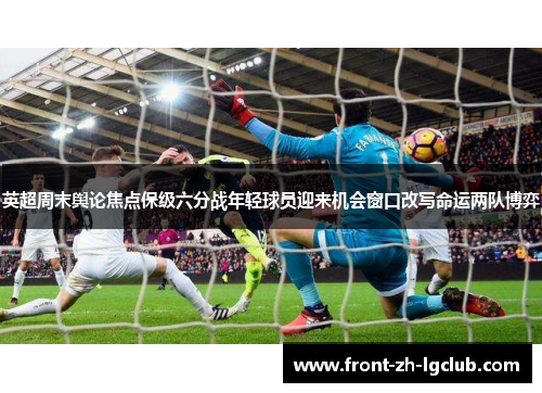 英超周末舆论焦点保级六分战年轻球员迎来机会窗口改写命运两队博弈 英超周末舆论焦点保级六分战年轻球员迎来机会窗口改写命运两队博弈