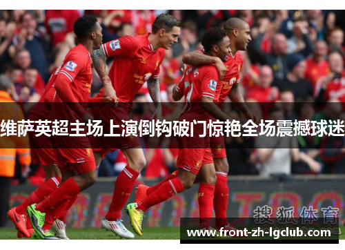 维萨英超主场上演倒钩破门惊艳全场震撼球迷 维萨英超主场上演倒钩破门惊艳全场震撼球迷