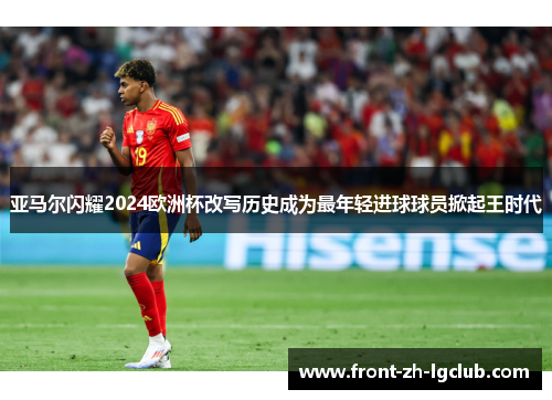 亚马尔闪耀2024欧洲杯改写历史成为最年轻进球球员掀起王时代 亚马尔闪耀2024欧洲杯改写历史成为最年轻进球球员掀起王时代